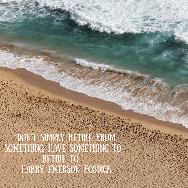 “Don't simply retire from something; have something to retire to.” - Harry Emerson Fosdick