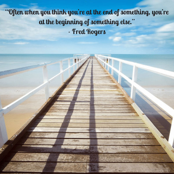 “Often when you think you’re at the end of something, you’re at the beginning of something else.” - Fred Rogers